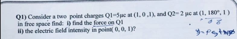 Q1) Consider a two point charges Q1-5μc at (1,0,1), and Q2= 2 uc at (1, 180°, 1)
in free space find: i) find the force on Q1
ii) the electric field intensity in point(0, 0, 1)?
PS