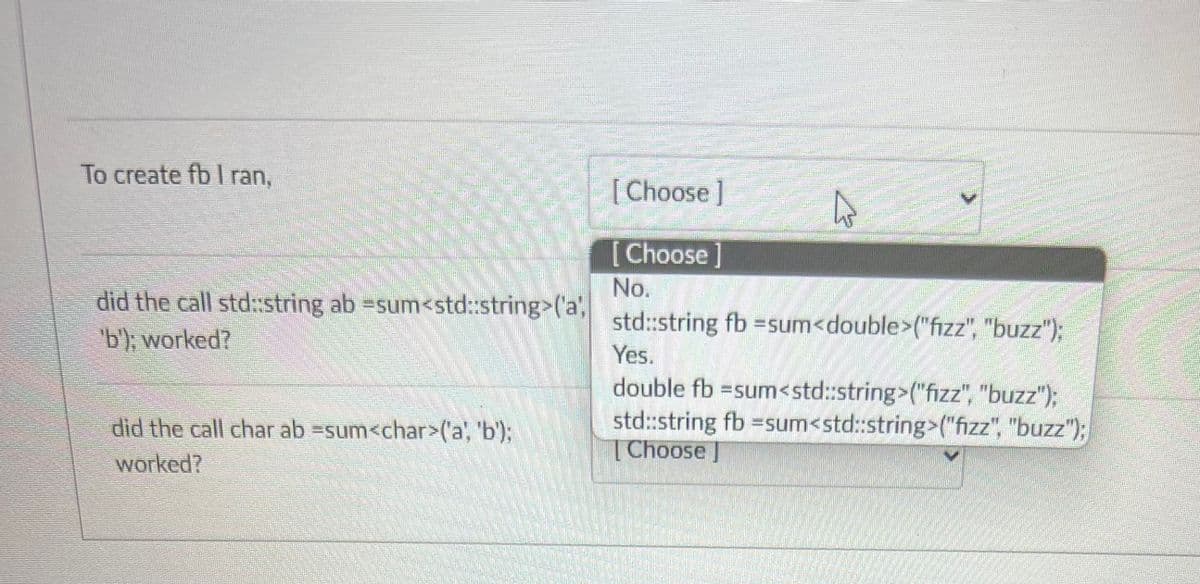 To create fb I ran,
did the call std::string ab =sum<std::string>('a',
'b'); worked?
did the call char ab =sum<char>('a', 'b');
worked?
[Choose]
[Choose]
No.
std::string fb = sum<double>("fizz", "buzz");
Yes.
double fb =sum<std::string>("fizz", "buzz");
std::string fb =sum<std::string>("fizz", "buzz");
Choose