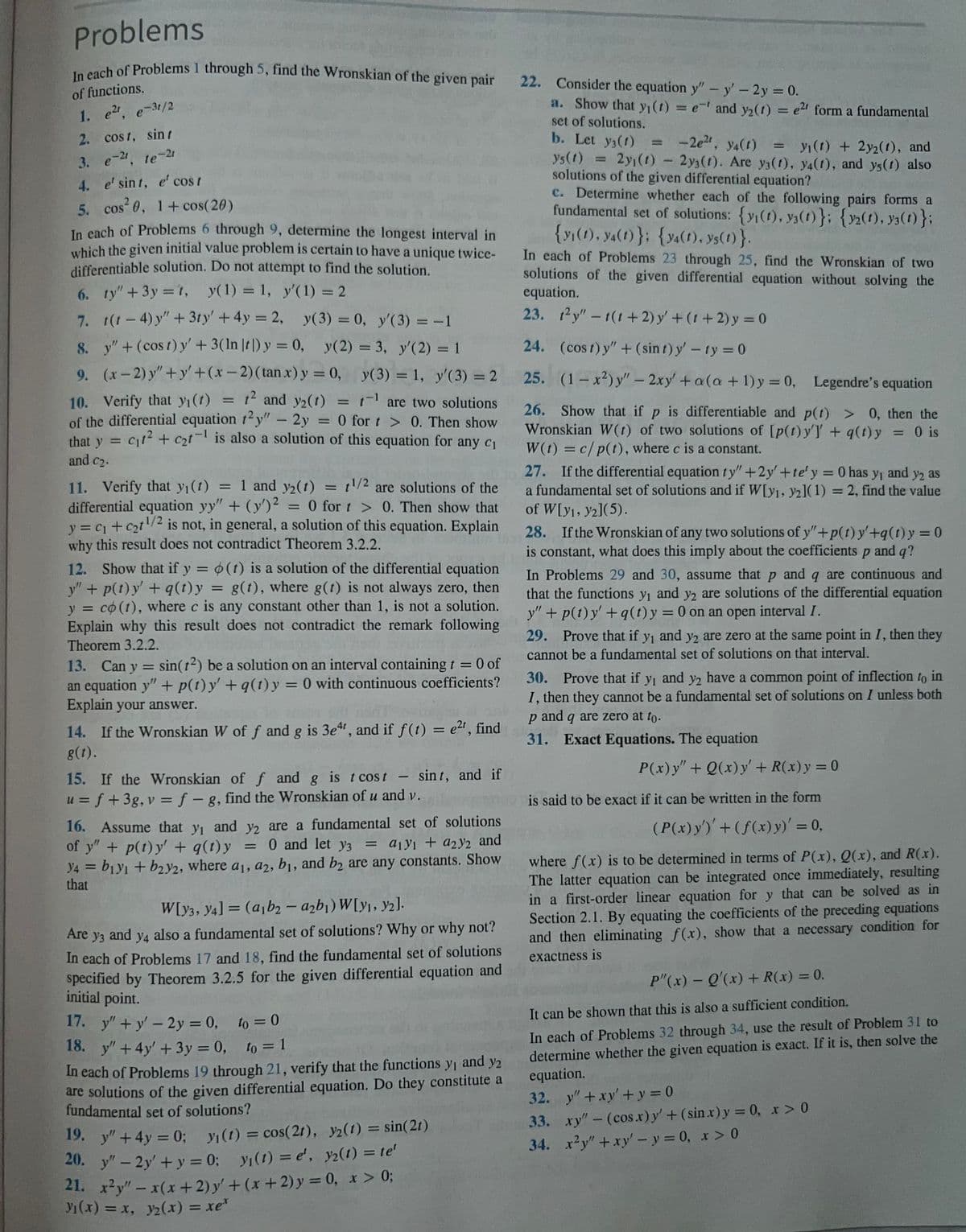 Problems
In each of Problems 1 through 5, find the Wronskian of the given pair
of functions.
1. e²r, e-3r/2
2. cost, sin t
3. e-21, te-21
4.
e' sint, e' cost
5. cos²0, 1+ cos(20)
In each of Problems 6 through 9, determine the longest interval in
which the given initial value problem is certain to have a unique twice-
differentiable solution. Do not attempt to find the solution.
6.
ty" + 3y = 1, y(1) = 1,
y'(1) = 2
7.
t(t-4)y" + 3ty' + 4y = 2,
y(3) = 0, y'(3) = -1
y" + (cost) y' + 3(ln |t) y = 0, y(2) = 3, y'(2) = 1
8.
9.
(x-2)y"+y+(x-2) (tan x) y = 0,
y(3) = 1, y'(3) = 2
10. Verify that y₁(t) 1² and y₂(1) = ¹ are two solutions
of the differential equation 12y" - 2y = 0 for t> 0. Then show
that y = c₁t² + c₂t is also a solution of this equation for any c₁
and C₂.
=
11. Verify that y₁ (1) = 1 and y₂(t) = 1/2 are solutions of the
differential equation yy" + (y')2 = 0 for t > 0. Then show that
y = C₁ + c₂t¹/² is not, in general, a solution of this equation. Explain
why this result does not contradict Theorem 3.2.2.
12. Show that if y = o(t) is a solution of the differential equation
y" + p(t) y' + q(t) y = g(t), where g(t) is not always zero, then
y = co(t), where c is any constant other than 1, is not a solution.
Explain why this result does not contradict the remark following
Theorem 3.2.2.
13. Can y =
sin(12) be a solution on an interval containing t = 0 of
an equation y" + p(t) y' +q(t) y = 0 with continuous coefficients?
Explain your answer.
14. If the Wronskian W of f and g is 3e4t, and if f(t) = e²t, find
g(t).
15. If the Wronskian of f and g is t cost - sint, and if
u = f + 3g, v = f - g, find the Wronskian of u and v.
16. Assume that y₁ and y2 are a fundamental set of solutions
of y" + p(t)y' + q(t)y = 0 and let y3 = a1y1 + a2y2 and
Y4 = b1y1 + b2y2, where a₁, a2, b₁, and b2 are any constants. Show
that
W[y3, Y4]= (a1b2-a2b₁) W[y₁, y2].
Are y3 and y4 also a fundamental set of solutions? Why or why not?
In each of Problems 17 and 18, find the fundamental set of solutions
specified by Theorem 3.2.5 for the given differential equation and
initial point.
17. y"+y' - 2y = 0, to = 0
18. y" +4y' + 3y = 0, to = 1
In each of Problems 19 through 21, verify that the functions y₁ and y2
are solutions of the given differential equation. Do they constitute a
fundamental set of solutions?
19. y" +4y=0; y₁ (t) = cos(21), 32(1) = sin(21)
20. y" - 2y + y = 0; y₁ (t) = e', y2(1) = te'
21. x²y" - x(x+2) y' + (x + 2) y = 0, x > 0;
Ji(x) = x, yz(x) = xe*
22. Consider the equation y" - y' - 2y = 0.
a. Show that yı(t) = e' and y₂(t) = e2 form a fundamental
set of solutions.
b. Let y3(1)
-2e²t, ya(t)
= yı(t) + 2y2(1), and
ys(t) = 2y₁ (1)
2y₁ (1) - 2y3(1). Are y3(1), y4(1), and ys(t) also
solutions of the given differential equation?
c. Determine whether each of the following pairs forms a
fundamental set of solutions: {y₁(1), y(t)}; {12(1), 3(t)};
{yi(1), y4(1)}; {y4(1), ys(t)}.
In each of Problems 23 through 25, find the Wronskian of two
solutions of the given differential equation without solving the
equation.
23. 12y" -t(t+2) y' + (1+2) y = 0
24.
(cost) y" + (sin t) y' - ty = 0
25.
(1-x²) y" - 2xy' + a(a + 1) y = 0, Legendre's equation
26. Show that if p is differentiable and p(t) > 0, then the
Wronskian W(t) of two solutions of [p(t) y'] + q(t)y = 0 is
W(t) = c/p(t), where c is a constant.
27. If the differential equation ty" +2y' +te'y = 0 has y₁ and y2 as
a fundamental set of solutions and if W[y1, y2](1) = 2, find the value
of W[y1, y2](5).
28. If the Wronskian of any two solutions of y"+p(t) y'+q(t) y = 0
is constant, what does this imply about the coefficients p and q?
In Problems 29 and 30, assume that p and q are continuous and
that the functions y₁ and y2 are solutions of the differential equation
y" + p(t) y' +q(t) y = 0 on an open interval I.
29. Prove that if y₁ and y2 are zero at the same point in I, then they
cannot be a fundamental set of solutions on that interval.
30. Prove that if y, and y2 have a common point of inflection to in
I, then they cannot be a fundamental set of solutions on I unless both
p and q are zero at to.
31. Exact Equations. The equation
P(x) y" + Q(x) y' + R(x) y = 0
is said to be exact if it can be written in the form
(P(x) y')' + (f(x) y)' =
1
where f(x) is to be determined in terms of P(x), Q(x), and R(x).
The latter equation can be integrated once immediately, resulting
in a first-order linear equation for y that can be solved as in
Section 2.1. By equating the coefficients of the preceding equations
and then eliminating f(x), show that a necessary condition for
exactness is
P"(x) - Q'(x) + R(x) = 0.
1
It can be shown that this is also a sufficient condition.
In each of Problems 32 through 34, use the result of Problem 31 to
determine whether the given equation is exact. If it is, then solve the
equation.
32.
y" + xy + y = 0
33. xy" - (cos.x) y' + (sin x) y = 0, x > 0
34. x²y" + xy' - y = 0, x > 0