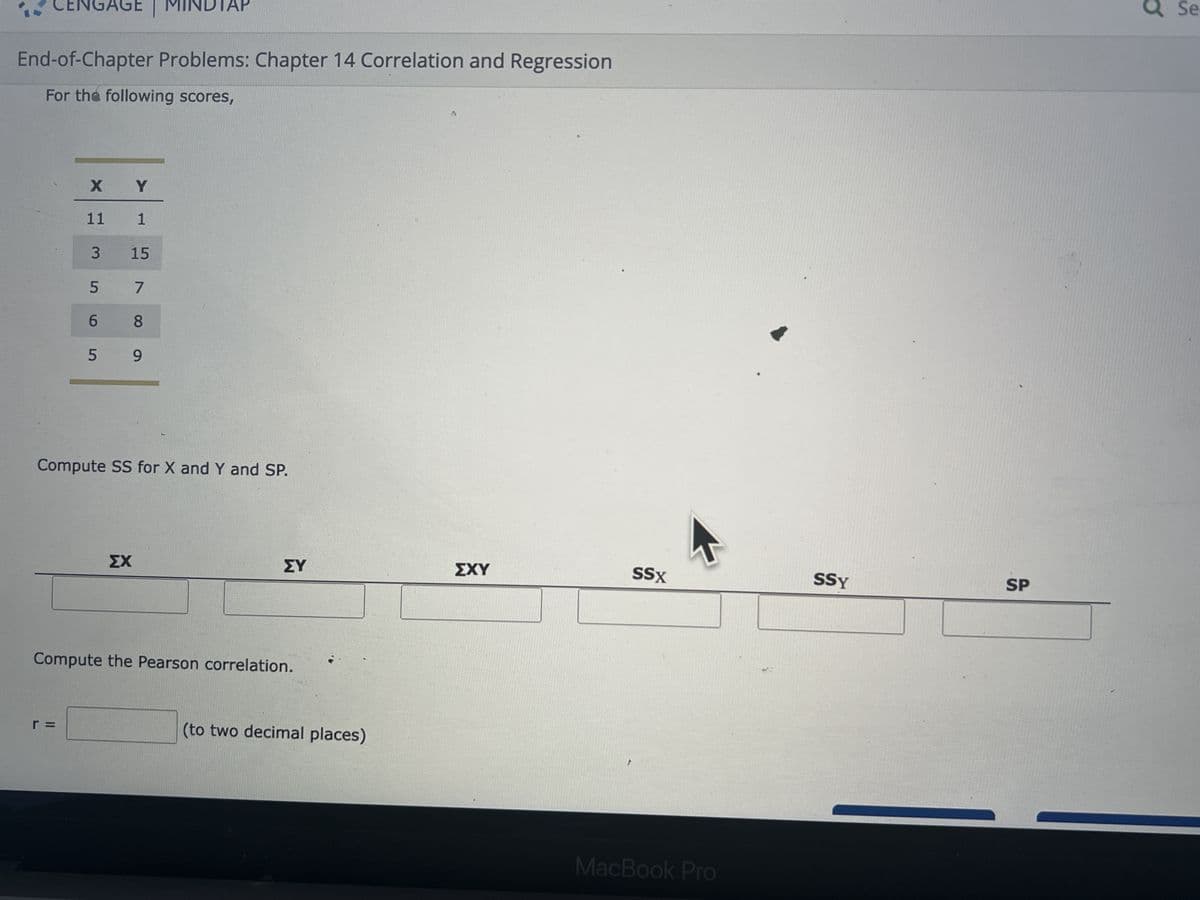 CENGAGE | MINDTAP
End-of-Chapter Problems: Chapter 14 Correlation and Regression
For the following scores,
X Y
11
1
3
5
15
7
6
8
5 9
Compute SS for X and Y and SP.
r =
ΣΧ
ΣΥ
Compute the Pearson correlation.
(to two decimal places)
ΣΧΥ
SSX
MacBook Pro
SSY
SP
a Se