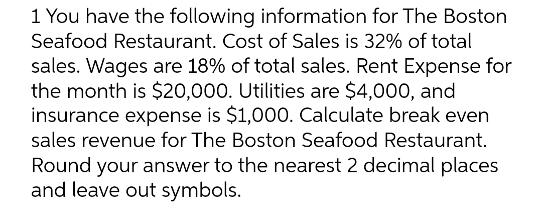 1 You have the following information for The Boston
Seafood Restaurant. Cost of Sales is 32% of total
sales. Wages are 18% of total sales. Rent Expense for
the month is $20,000. Utilities are $4,000, and
insurance expense is $1,000. Calculate break even
sales revenue for The Boston Seafood Restaurant.
Round your answer to the nearest 2 decimal places
and leave out symbols.
