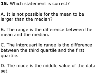 15. Which statement is correct?
A. It is not possible for the mean to be
larger than the median?
B. The range is the difference between the
mean and the median.
C. The interquartile range is the difference
between the third quartile and the first
quartile.
D. The mode is the middle value of the data
set.
