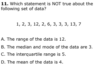 11. Which statement is NOT true about the
following set of data?
1, 2, 3, 12, 2, 6, з, 3, з, 13, 7
A. The range of the data is 12.
B. The median and mode of the data are 3.
C. The interquartile range is 5.
D. The mean of the data is 4.
