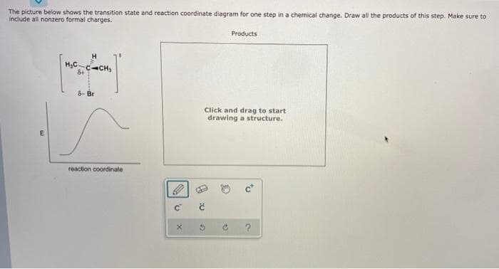 The picture below shows the transition state and reaction coordinate diagram for one step in a chemical change. Draw all the products of this step. Make sure to
include all nonzero formal charges.
E
H₂C.
H
CCH,
8- Br
reaction coordinate
C
03
Products
Click and drag to start
drawing a structure.
2
a