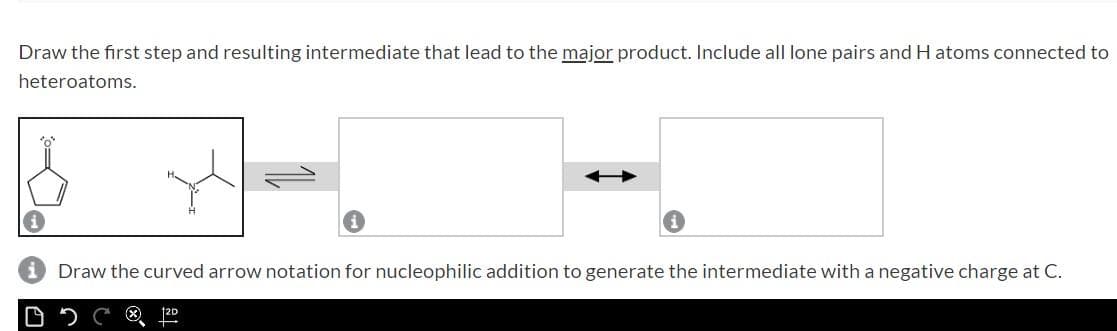 Draw the first step and resulting intermediate that lead to the major product. Include all lone pairs and H atoms connected to
heteroatoms.
Draw the curved arrow notation for nucleophilic addition to generate the intermediate with a negative charge at C.
12D