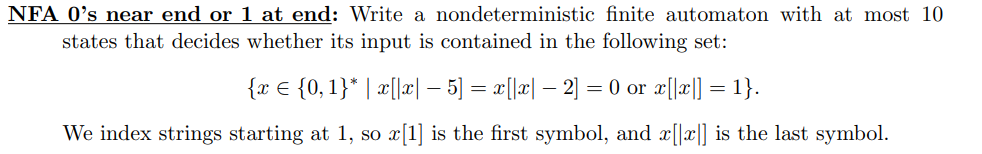 NFA 0's near end or 1 at end: Write a nondeterministic finite automaton with at most 10
states that decides whether its input is contained in the following set:
{x = {0,1}* | x[|x| − 5] = x[|x| − 2] = 0 or x[|x|] = 1}.
-
-
We index strings starting at 1, so x[1] is the first symbol, and x[|x|] is the last symbol.