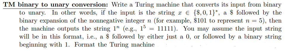 TM binary to unary conversion: Write a Turing machine that converts its input from binary
to unary. In other words, if the input is the string x € {$,0,1}*, a $ followed by the
binary expansion of the nonnegative integer n (for example, $101 to represent n = 5), then
the machine outputs the string 1" (e.g., 15 = 11111). You may assume the input string
will be in this format, i.e., a $ followed by either just a 0, or followed by a binary string
beginning with 1. Format the Turing machine