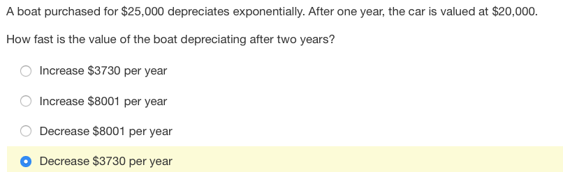 A boat purchased for $25,000 depreciates exponentially. After one year, the car is valued at $20,000.
How fast is the value of the boat depreciating after two years?
Increase $3730 per year
Increase $8001 per year
Decrease $8001 per year
Decrease $3730 per year
