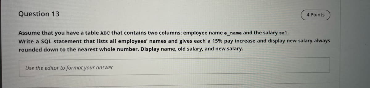 Question 13
4 Points
Assume that you have a table ABC that contains two columns: employee name e_name and the salary sal.
Write a SQL statement that lists all employees' names and gives each a 15% pay increase and display new salary always
rounded down to the nearest whole number. Display name, old salary, and new salary.
Use the editor to format your answer
