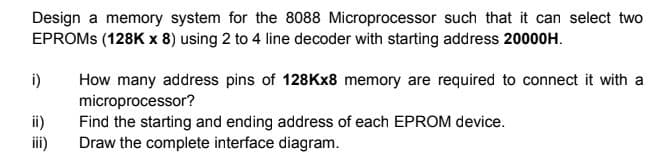 Design a memory system for the 8088 Microprocessor such that it can select two
EPROMS (128K x 8) using 2 to 4 line decoder with starting address 20000H.
How many address pins of 128Kx8 memory are required to connect it with a
microprocessor?
Find the starting and ending address of each EPROM device.
Draw the complete interface diagram.
i)
ii)
iii)
