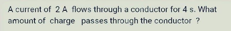 A current of 2 A flows through a conductor for 4 s. What
amount of charge passes through the conductor ?
