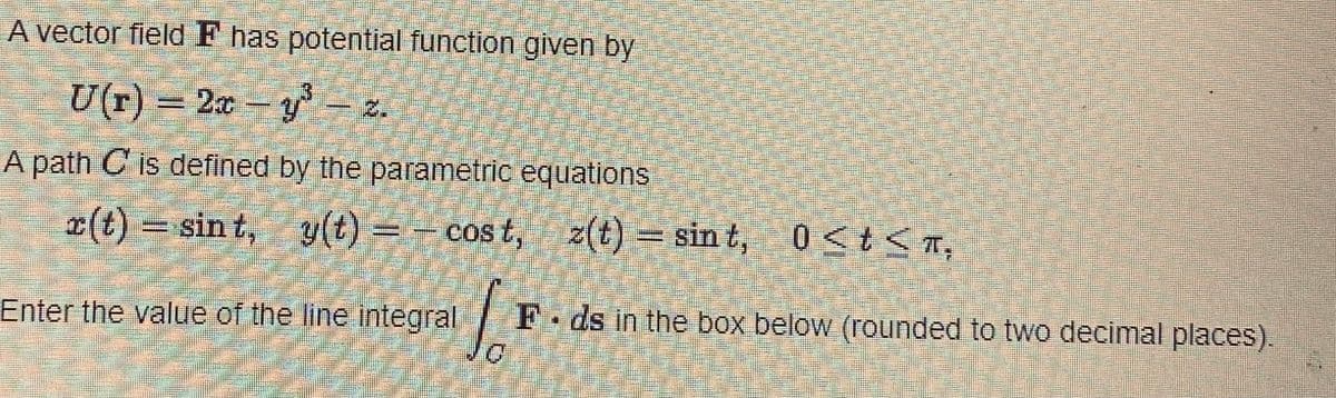 A vector field F has potential function given by
U(r) = 2xy³ - 2
A path C is defined by the parametric equations
x(t) sint, y(t) = -cost,
=
cost,
z(t)
z(t) =
=
Enter the value of the line integral
sint,
sint, 0<t<π,
F. ds in the box below (rounded to two decimal places).
C M