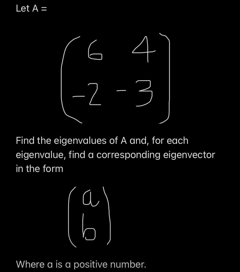 Let A =
64
tr
a
(8)
-2
Find the eigenvalues of A and, for each
eigenvalue, find a corresponding eigenvector
in the form
3
Where a is a positive number.