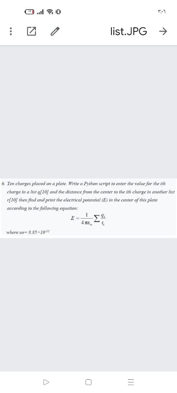 list.JPG
6. Ten charges placed on a plate. Write a Python script to enter the value for the ith
charge in a list q[10] and the distance from the center to the ith charge in another list
r[10] then find and print the electrical potential (E) in the center of this plate
according to the following equation:
1
E =
4 πε .
where eo= 8.85 x1012
II
