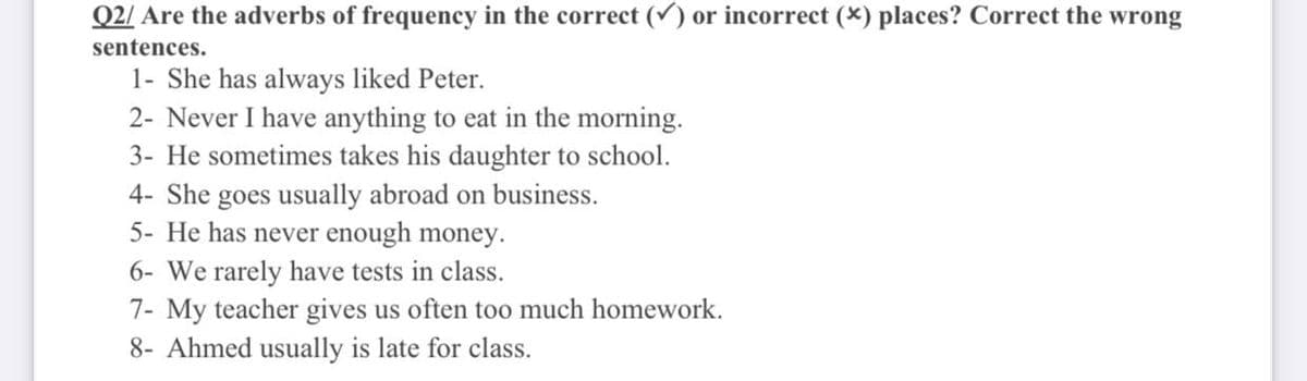 Q2/ Are the adverbs of frequency in the correct () or incorrect (X) places? Correct the wrong
sentences.
1- She has always liked Peter.
2- Never I have anything to eat in the morning.
3- He sometimes takes his daughter to school.
4- She goes usually abroad on business.
5- He has never enough money.
6- We rarely have tests in class.
7- My teacher gives us often too much homework.
8- Ahmed usually is late for class.
