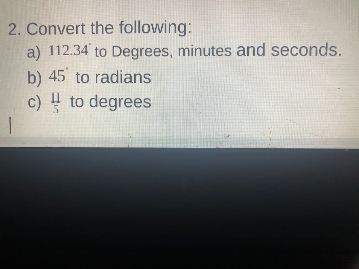 2. Convert the following:
a) 112.34 to Degrees, minutes and seconds.
b) 45 to radians
c) ! to degrees
