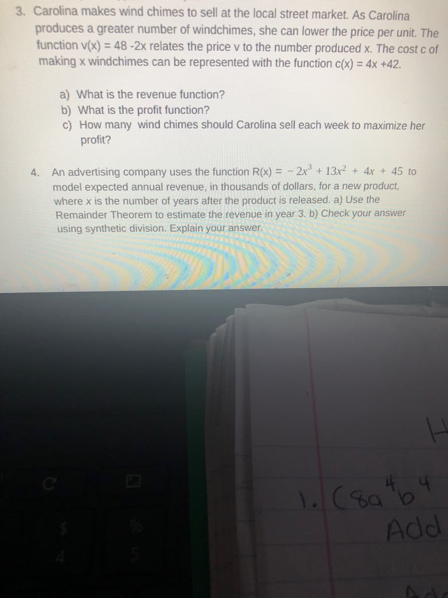 3. Carolina makes wind chimes to sell at the local street market. As Carolina
produces a greater number of windchimes, she can lower the price per unit. The
function v(x) = 48-2x relates the price v to the number produced x. The cost c of
making x windchimes can be represented with the function c(x) = 4x +42.
%3D
a) What is the revenue function?
b) What is the profit function?
c) How many wind chimes should Carolina sell each week to maximize her
profit?
An advertising company uses the function R(x) = - 2x + 13x2 + 4x + 45 to
model expected annual revenue, in thousands of dollars, for a new product,
4.
where x is the number of years after the product is released. a) Use the
Remainder Theorem to estimate the revenue in year 3. b) Check your answer
using synthetic division. Explain your answer.
Add
