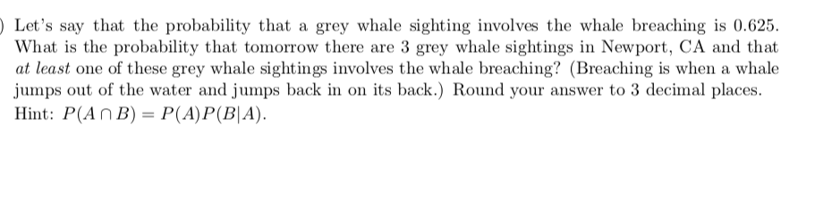 ) Let's say that the probability that a grey whale sighting involves the whale breaching is 0.625.
What is the probability that tomorrow there are 3 grey whale sightings in Newport, CA and that
at least one of these grey whale sightings involves the whale breaching? (Breaching is when a whale
jumps out of the water and jumps back in on its back.) Round your answer to 3 decimal places.
Hint: P(An Β) = P(Α) P (Β | Α) .
