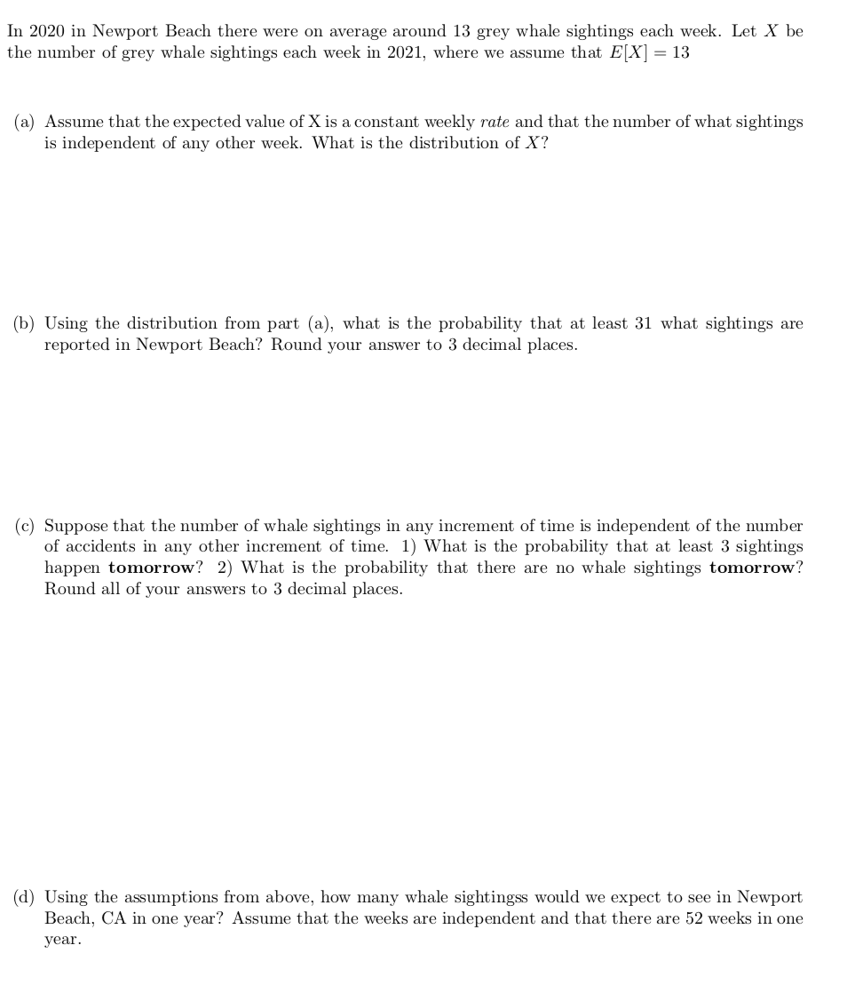 In 2020 in Newport Beach there were on average around 13 grey whale sightings each week. Let X be
the number of grey whale sightings each week in 2021, where we assume that E[X] = 13
(a) Assume that the expected value of X is a constant weekly rate and that the number of what sightings
is independent of any other week. What is the distribution of X?
(b) Using the distribution from part (a), what is the probability that at least 31 what sightings are
reported in Newport Beach? Round your answer to 3 decimal places.
(c) Suppose that the number of whale sightings in any increment of time is independent of the number
of accidents in any other increment of time. 1) What is the probability that at least 3 sightings
happen tomorrow? 2) What is the probability that there are no whale sightings tomorrow?
Round all of your answers to 3 decimal places.
(d) Using the assumptions from above, how many whale sightingss would we expect to see in Newport
Beach, CA in one year? Assume that the weeks are independent and that there are 52 weeks in one
year.

