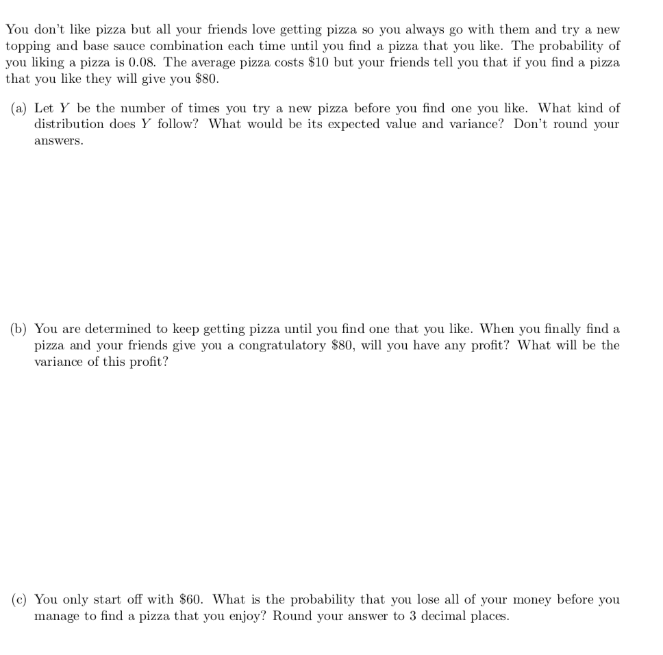 You don't like pizza but all your friends love getting pizza so you always go with them and try a new
topping and base sauce combination each time until you find a pizza that you like. The probability of
you liking a pizza is 0.08. The average pizza costs $10 but your friends tell you that if you find a pizza
that you like they will give you $80.
(a) Let Y be the number of times you try a new pizza before you find one you like. What kind of
distribution does Y follow? What would be its expected value and variance? Don't round your
answers.
(b) You are determined to keep getting pizza until you find one that you like. When you finally find a
pizza and your friends give you a congratulatory $80, will you have any profit? What will be the
variance of this profit?
(c) You only start off with $60. What is the probability that you lose all of your money before you
manage to find a pizza that you enjoy? Round your answer to 3 decimal places.
