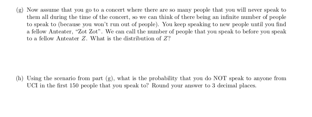 (g) Now assume that you go to a concert where there are so many people that you will never speak to
them all during the time of the concert, so we can think of there being an infinite number of people
to speak to (because you won't run out of people). You keep speaking to new people until you find
a fellow Anteater, "Zot Zot". We can call the number of people that you speak to before you speak
to a fellow Anteater Z. What is the distribution of Z?
(h) Using the scenario from part (g), what is the probability that you do NOT speak to anyone from
UCI in the first 150 people that you speak to? Round your answer to 3 decimal places.
