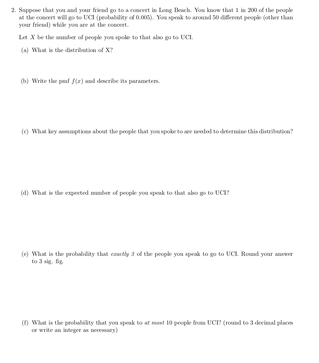 2. Suppose that you and your friend go to a concert in Long Beach. You know that 1 in 200 of the people
at the concert will go to UCI (probability of 0.005). You speak to around 50 different people (other than
your friend) while you are at the concert.
Let X be the number of people you spoke to that also go to UCI.
(a) What is the distribution of X?
(b) Write the pmf f(x) and describe its parameters.
(c) What key assumptions about the people that you spoke to are needed to determine this distribution?
(d) What is the expected number of people you speak to that also go to UCI?
(e) What is the probability that exactly 3 of the people you speak to go to UCI. Round your answer
to 3 sig. fig.
(f) What is the probability that you speak to at most 10 people from UCI? (round to 3 decimal places
or write an integer as necessary)
