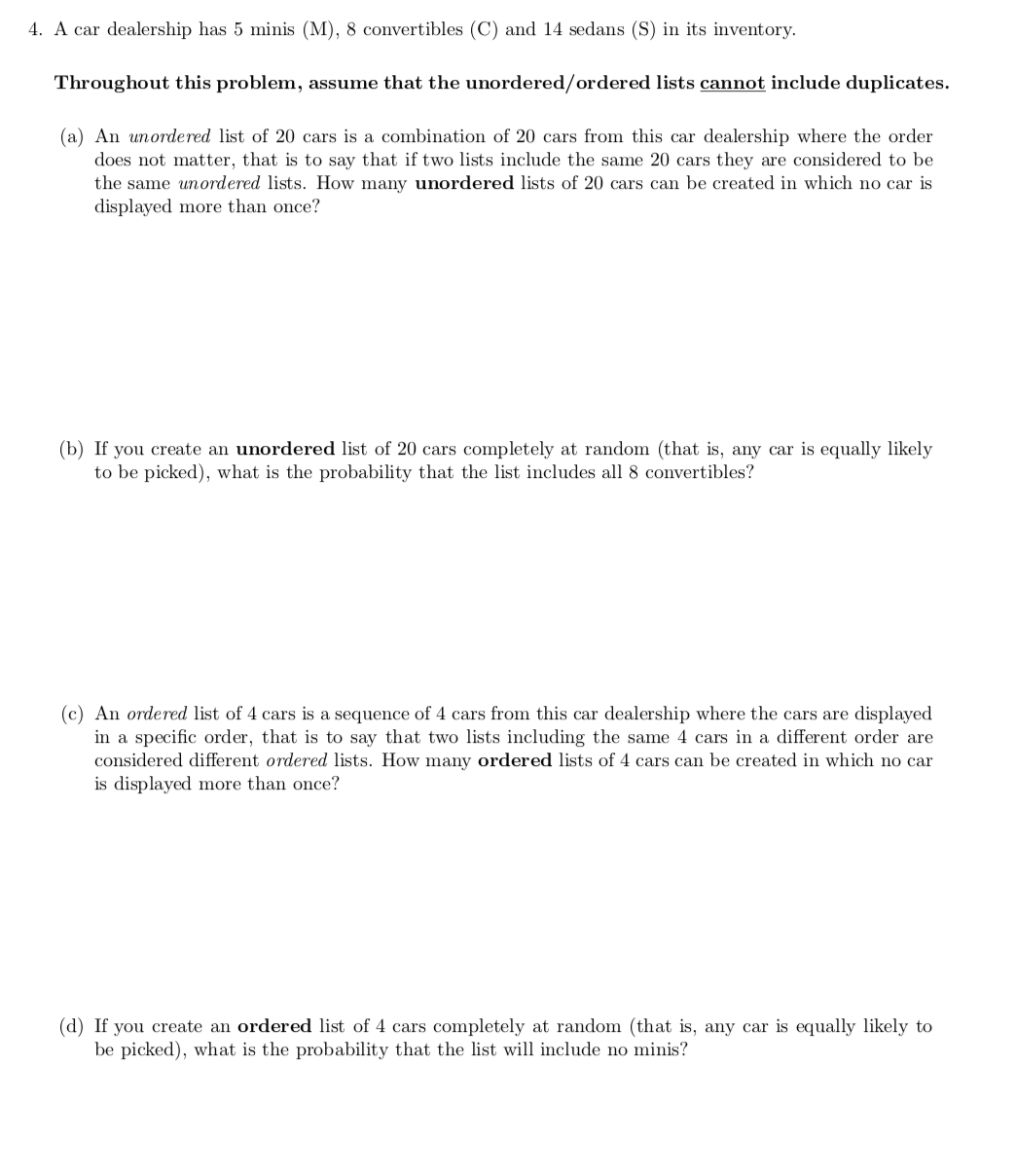 4. A car dealership has 5 minis (M), 8 convertibles (C) and 14 sedans (S) in its inventory.
Throughout this problem, assume that the unordered/ordered lists cannot include duplicates.
(a) An unordered list of 20 cars is a combination of 20 cars from this car dealership where the order
does not matter, that is to say that if two lists include the same 20 cars they are considered to be
the same unordered lists. How many unordered lists of 20 cars can be created in which no car is
displayed more than once?
(b) If you create an unordered list of 20 cars completely at random (that is, any car is equally likely
to be picked), what is the probability that the list includes all 8 convertibles?
(c) An ordered list of 4 cars is a sequence of 4 cars from this car dealership where the cars are displayed
in a specific order, that is to say that two lists including the same 4 cars in a different order are
considered different ordered lists. How many ordered lists of 4 cars can be created in which no car
is displayed more than once?
(d) If you create an ordered list of 4 cars completely at random (that is, any car is equally likely to
be picked), what is the probability that the list will include no minis?
