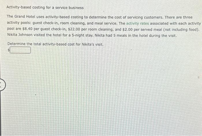 Activity-based costing for a service business
The Grand Hotel uses activity-based costing to determine the cost of servicing customers. There are three
activity pools: guest check-in, room cleaning, and meal service. The activity rates associated with each activity
pool are $8.40 per guest check-in, $22.00 per room cleaning, and $2.00 per served meal (not including food).
Nikita Johnson visited the hotel for a 5-night stay. Nikita had 5 meals in the hotel during the visit.
Determine the total activity-based cost for Nikita's visit.