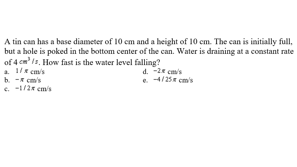 A tin can has a base diameter of 10 cm and a height of 10 cm. The can is initially full,
but a hole is poked in the bottom center of the can. Water is draining at a constant rate
of 4 cm' /s. How fast is the water level falling?
ст
1/ я ст/s
d. -2я ст/s
e. -4/ 25 x cm/s
а.
b. -я ст/s
с. -1/2я ст/s
