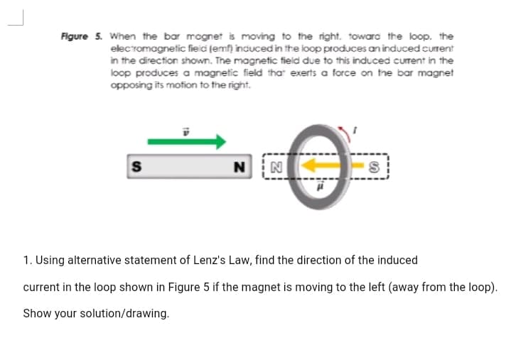 Figure 5. When the bar mognet is moving to the right. toward the loop, the
elecromagnetic field (emf) induced in the loop produces an induced current
in the direction shown. The magnetic field due to this induced current in the
loop produces a magnetic field that exerts a force on the bar magnet
opposing its motion to the right.
N
1. Using alternative statement of Lenz's Law, find the direction of the induced
current in the loop shown in Figure 5 if the magnet is moving to the left (away from the loop).
Show your solution/drawing.
