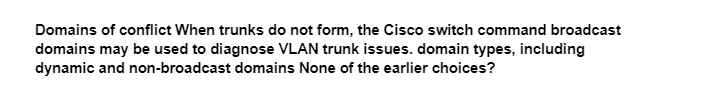 Domains of conflict When trunks do not form, the Cisco switch command broadcast
domains may be used to diagnose VLAN trunk issues. domain types, including
dynamic and non-broadcast domains None of the earlier choices?