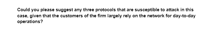 Could you please suggest any three protocols that are susceptible to attack in this
case, given that the customers of the firm largely rely on the network for day-to-day
operations?