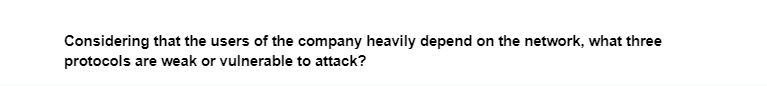 Considering that the users of the company heavily depend on the network, what three
protocols are weak or vulnerable to attack?
