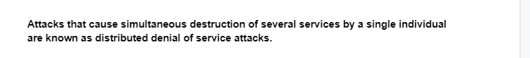 Attacks that cause simultaneous destruction of several services by a single individual
are known as distributed denial of service attacks.