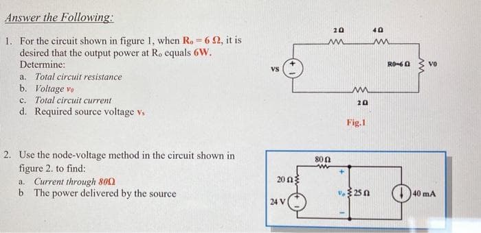 Answer the Following:
20
40
1. For the circuit shown in figure 1, when Ro 6 2, it is
desired that the output power at Ro equals 6W.
Determine:
RO-60
vo
Vs
a. Total circuit resistance
b. Voltage vo
c. Total circuit current
d. Required source voltage vs
20
Fig.1
2. Use the node-voltage method in the circuit shown in
figure 2. to find:
a. Current through 800
b The power delivered by the source
800
20 n3
25 n
40 mA
24 V
