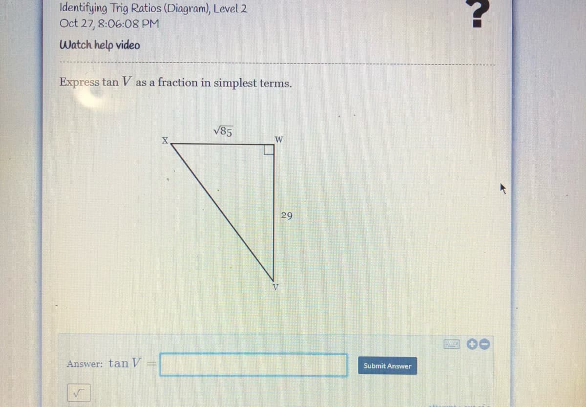 Identifying Trig Ratios (Diagram), Level 2
Oct 27, 8:06:08 PM
Watch help video
Express tan V as a fraction in simplest terms.
V85
W
29
V
Answer: tan V
Submit Answer
