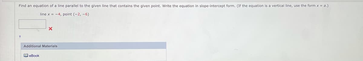 Find an equation of a line parallel to the given line that contains the given point. Write the equation in slope-intercept form. (If the equation is a vertical line, use the form x = a.)
line x = -4, point (-2, -6)
Additional Materials
O eBook
