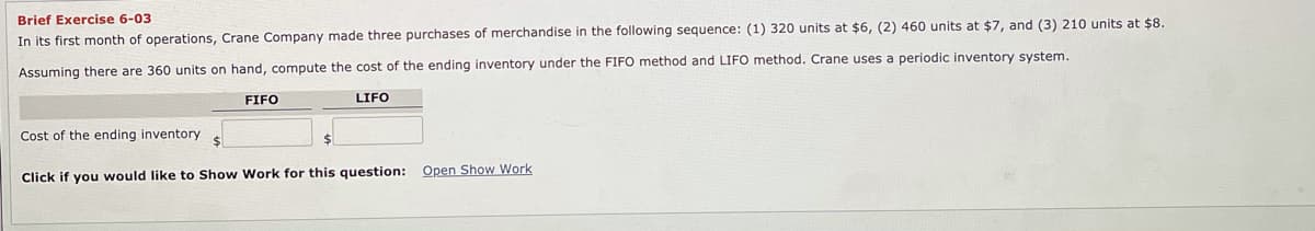 Brief Exercise 6-03
In its first month of operations, Crane Company made three purchases of merchandise in the following sequence: (1) 320 units at $6, (2) 460 units at $7, and (3) 210 units at $8.
periodic inventory system.
Assuming there are 360 units on hand, compute the cost of the ending inventory under the FIFO method and LIFO method. Crane uses
FIFO
LIFO
Cost of the ending inventory
Click if you would like to Show Work for this question: Open Show Work
