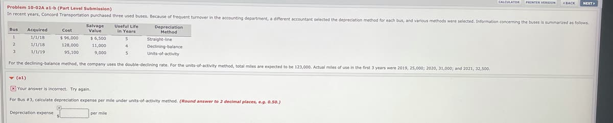 CALCULATOR PRINTER VERSION
4BACK
NEXT
Problem 10-02A a1-b (Part Level Submission)
In recent years, Concord Transportation purchased three used buses. Because of freguent turnover in the accounting department, a different accountant selected the depreciation method for each bus, and varlous methods were selected. Information concerning the buses is summarized as follows.
Salvage
Value
Useful Life
in Years
Depreciation
Method
Bus
Acquired
Cost
1
1/1/18
$96,000
Straight-line
$6,500
2
1/1/18
128,000
11,000
Declining-balance
3
1/1/19
95,100
9,000
5
Units-of-activity
For the declining-balance method, the company uses the double-declining rate. For the units-of-activity method., total miles are expected to be 123.000, Actual miles of use in the first 3 vears were 2019, 25.000: 2020, 31.000: and 2021, 32,500.
Y (al)
X Your answer is incorrect. Try again.
For Bus #3. calculate depreciation expense per mile under units-of-activity method. (Round answer to 2 decimal places, e.g. 0.50.)
Depreciation expense
per mile
