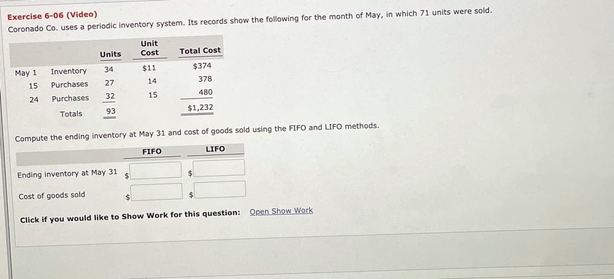 Exercise 6-06 (Video)
Coronado Co. uses a periodic inventory system. Its records show the following for the month of May, in which 71 units were sold.
Unit
Units
Cost
Total Cost
May 1
Inventory
34
$11
$374
15
Purchases
27
14
378
24
Purchases
32
15
480
Totals
93
$1,232
Compute the ending inventory at May 31 and cost of goods sold using the FIFO and LIFO methods.
FIFO
LIFO
Ending inventory at May 31
$
24
Cost of goods sold
$4
Click if you would like to Show Work for this question: Open Show Work
