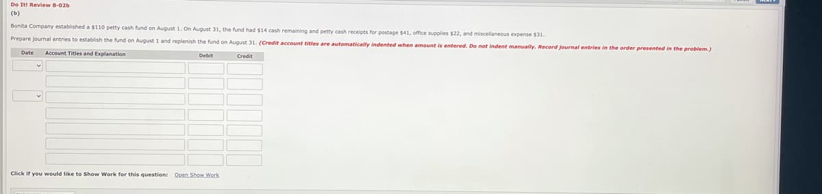 Do Iti Review 8-02b
(b)
Bonita Company established a $110 petty cash fund on August 1. On August 31, the fund had $14 cash remaining and petty cash recelots for postage $41, office supplies $22. and miscellaneous expense $31.
Prepare journal entries to establish the fund on August 1 and replenish the fund on August 31. (Credit account titles are automatically indented when amount is entered. Do not indent manually. Record journal entries in the order presented in the problem.)
Date
Account Titles and Explanation
Debit
Credit
Click if you would like to Show Work for this question: Open Show Work
