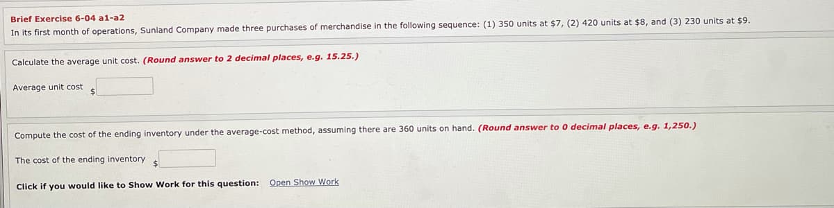 Brief Exercise 6-04 a1-a2
In its first month of operations, Sunland Company made three purchases of merchandise in the following sequence: (1) 350 units at $7, (2) 420 units at $8, and (3) 230 units at $9.
Calculate the average unit cost. (Round answer to 2 decimal places, e.g. 15.25.)
Average unit cost
Compute the cost of the ending inventory under the average-cost method, assuming there are 360 units on hand. (Round answer to 0 decimal places, e.g. 1,250.)
The cost of the ending inventory
Click if you would like to Show Work for this question: Open Show Work
