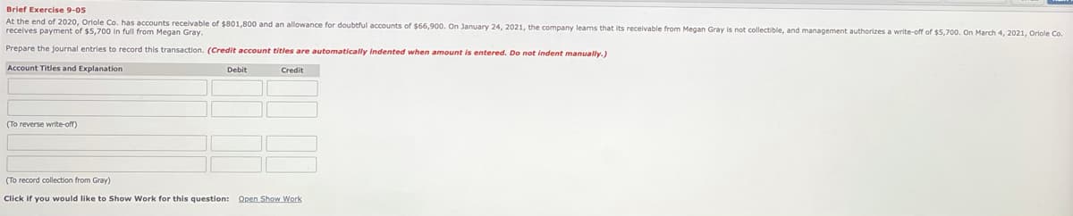 Brief Exercise 9-05
At the end of 2020, Oriole Co. has accounts receivable of $801,800 and an allowance for doubtful accounts of $66,900. On January 24, 2021, the company learns that its receivable from Megan Gray is not collectible, and management authorizes a write-off of $5,700. On March 4, 2021, Oriole Co.
receives payment of $5,700 in full from Megan Gray.
Prepare the journal entries to record this transaction. (Credit account titles are automatically Indented when amount is entered. Do not indent manually.)
Account Titles and Explanation
Debit
Credit
(To reverse write-off)
(To record collection from Gray)
Click if you would like to Show Work for this question: Open Show Work
