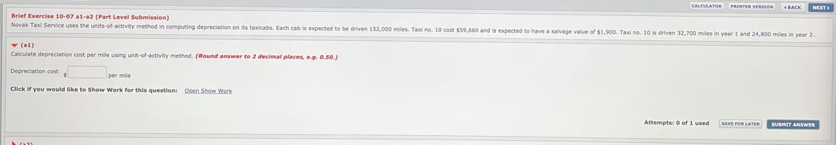 CALCULATOR
PRINTER VERSION
( BACK
NEXT
Brief Exercise 10-07 a1-a2 (Part Level Submission)
Novak Taxi Service uses the units-of-activity method in computing depreciation on its taxicabs. Each cab is expected to be driven 152.000 miles. Taxi no. 10 cost $59,660 and is expected to have a salvage value of $1,900. Taxi no. 10 is driven 32,700 miles in year 1 and 24,800 miles in year 2.
v (a1)
Calculate depreciation cost per mile using unit-of-activity method. (Round answer to 2 decimal places, e.g. 0.50.)
Depreciation cost
per mile
Click if you would like to Show Work for this question: Open Show Work
Attempts: 0 of 1 used
SAVE FOR LATER
SUBMIT ANSWER
