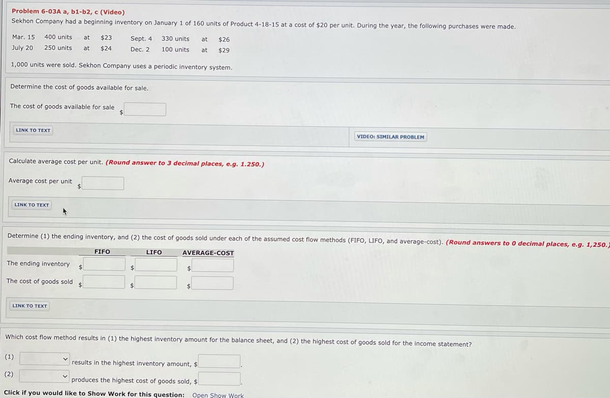 Problem 6-03A a, b1-b2, c (Video)
Sekhon Company had a beginning inventory on January 1 of 160 units of Product 4-18-15 at a cost of $20 per unit. During the year, the following purchases were made.
Mar. 15
400 units
at
$23
Sept. 4
330 units
at
$26
July 20
250 units
at
$24
Dec. 2
100 units
at
$29
1,000 units were sold. Sekhon Company uses a periodic inventory system.
Determine the cost of goods available for sale.
The cost of goods available for sale
%24
LINK O ΤΕXT
VIDEO: SIMILAR PROBLEM
Calculate average cost per unit. (Round answer to 3 decimal places, e.g. 1.250.)
Average cost per unit
%24
LINK TO TEXT
Determine (1) the ending inventory, and (2) the cost of goods sold under each of the assumed cost flow methods (FIFO, LIFO, and average-cost). (Round answers to 0 decimal places, e.g. 1,250.
FIFO
LIFO
AVERAGE-COST
The ending inventory
24
%24
%24
The cost of goods sold
%24
%24
$
LINK TO TEXT
Which cost flow method results in (1) the highest inventory amount for the balance sheet, and (2) the highest cost of goods sold for the income statement?
(1)
results in the highest inventory amount, $
(2)
produces the highest cost of goods sold, $
Click if you would like to Show Work for this question: Open Show Work
