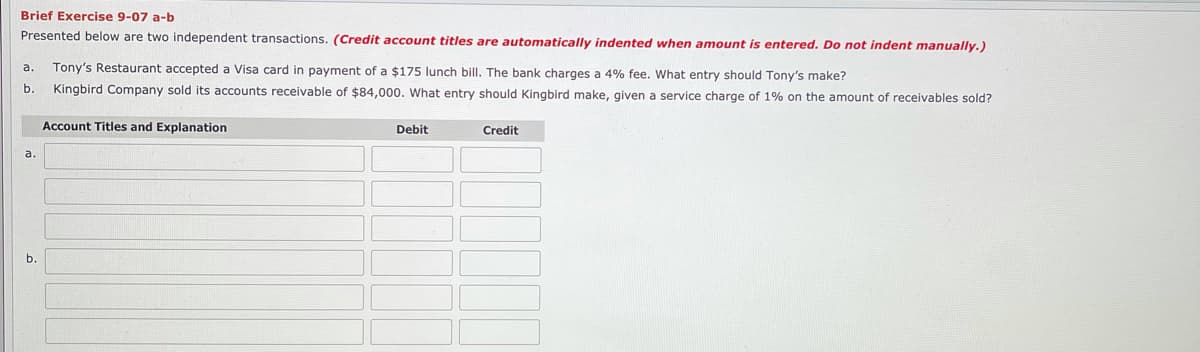 Brief Exercise 9-07 a-b
Presented below are two independent transactions. (Credit account titles are automatically indented when amount is entered. Do not indent manually.)
Tony's Restaurant accepted a Visa card in payment of a $175 lunch bill. The bank charges a 4% fee. What entry should Tony's make?
a.
b.
Kingbird Company sold its accounts receivable of $84,000. What entry should Kingbird make, given a service charge of 1% on the amount of receivables sold?
Account Titles and Explanation
Debit
Credit
a
b.
