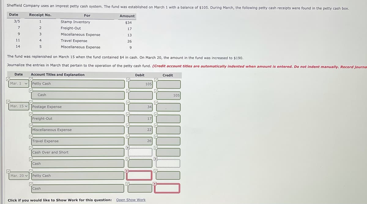 Sheffield Company uses an imprest petty cash system. The fund was established on March 1 with a balance of $105. During March, the following petty cash receipts were found in the petty cash box.
Date
Receipt No.
For
Amount
3/5
Stamp Inventory
$34
2
Freight-Out
17
9.
Miscellaneous Expense
13
11
4
Travel Expense
26
14
Miscellaneous Expense
9
The fund was replenished on March 15 when the fund contained $4 in cash. On March 20, the amount in the fund was increased to $190.
Journalize the entries in March that pertain to the operation of the petty cash fund. (Credit account titles are automatically indented when amount is entered. Do not indent manually. Record journa
Date
Account Titles and Explanation
Debit
Credit
Mar. 1 v Petty Cash
105
Cash
105
Mar. 15 vPostage Expense
34
Freight-Out
17
Miscellaneous Expense
22
Travel Expense
26
Cash Over and Short
Cash
Mar. 20 vPetty Cash
Cash
Click if you would like to Show Work for this question: Open Show Work

