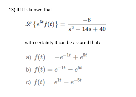 13) If it is known that
-6
L{e*f(t)} :
s2 – 14s + 40
with certainty it can be assured that:
-1t
a) f(t) = -e-lt + e5t
b) f(t) = e-lt – e5t
c) f(t) = elt – e5t
