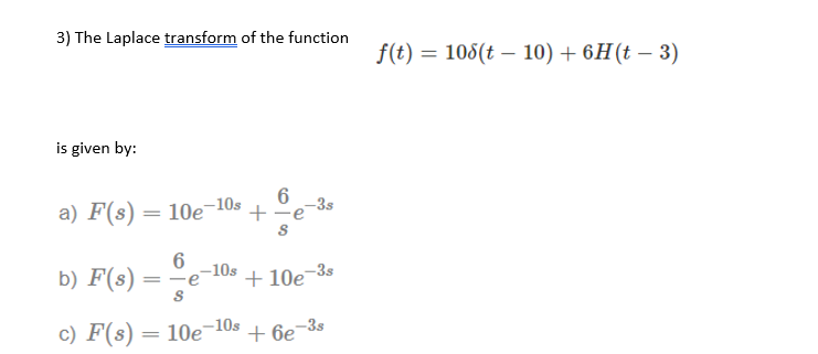 3) The Laplace transform of the function
f(t) = 108(t – 10) + 6H(t – 3)
-
is given by:
a) F(s) = 10e
-10s
+
-3s
|
-10s
b) F(s)
+ 10e¬3s
|
c) F(s) = 10e-10s
+ 6e-3s
