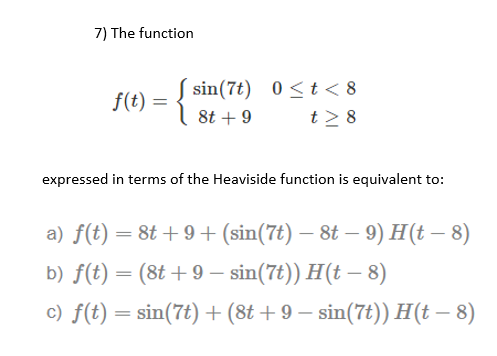 7) The function
S sin(7t) 0<t < 8
t2 8
f(t) =
8t + 9
expressed in terms of the Heaviside function is equivalent to:
a) f(t) = 8t + 9+ (sin(7t) – 8t – 9) H(t – 8)
b) f(t) = (8t +9 – sin(7t)) H(t – 8)
c) f(t) = sin(7t)+(8t + 9 – sin(7t)) H(t – 8)
